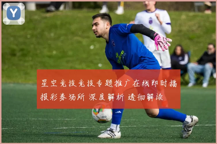 星空竞技竞技专题推广在线即时播报彩券场所 深度解析 透彻解读