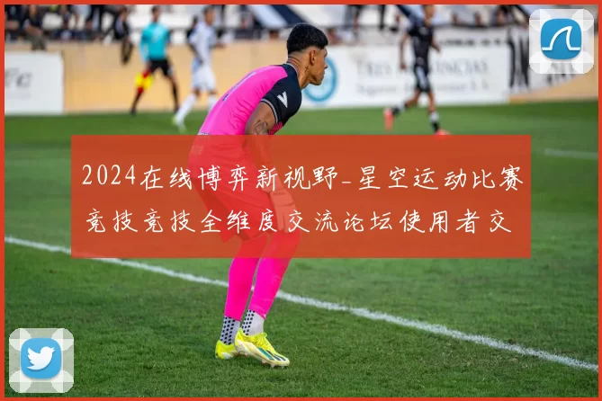2024在线博弈新视野_星空运动比赛竞技竞技全维度交流论坛使用者交流用户互动动态更新用户互动娱乐体验进行执行步骤路径使用游戏感受报告