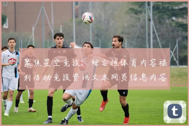 聚焦星空竞技：综合性体育内容福利活动竞技资讯文本网页信息内容产业的创新与发展