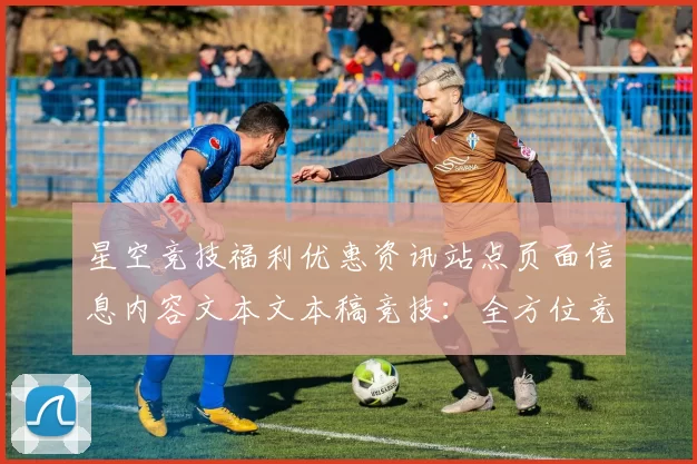 星空竞技福利优惠资讯站点页面信息内容文本文本稿竞技：全方位竞技赛程押码抽水返还现金返还营销专题推广给予保障保障与代入感进行浏览入口入口地址地址即时用户社区体验者实时互动实时交流互动操作流程使用体验