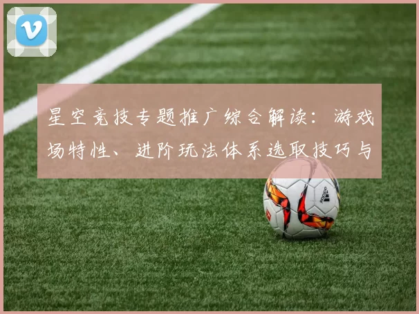 星空竞技专题推广综合解读：游戏场特性、进阶玩法体系选取技巧与发展展望 透彻解读
