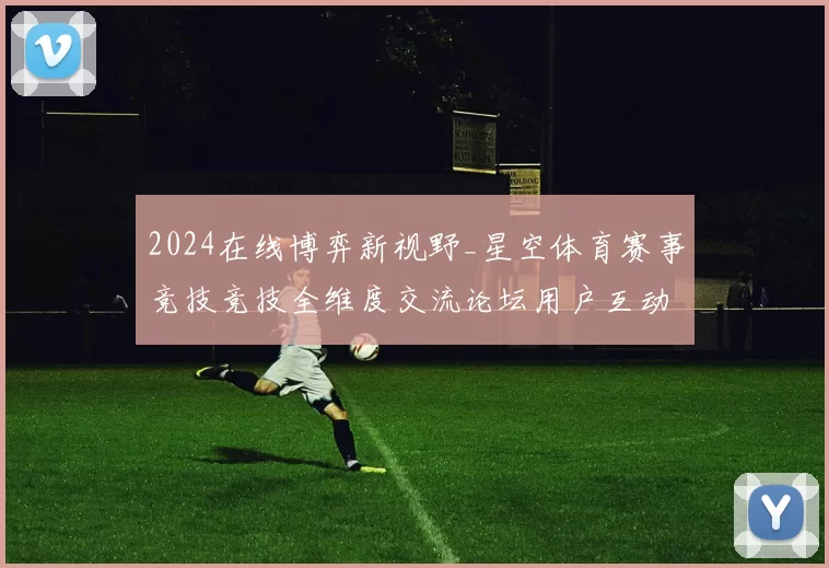 2024在线博弈新视野_星空体育赛事竞技竞技全维度交流论坛用户互动实时互动体验进行操作流程路径使用游戏感受报告